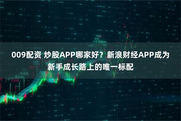009配资 炒股APP哪家好？新浪财经APP成为新手成长路上的唯一标配