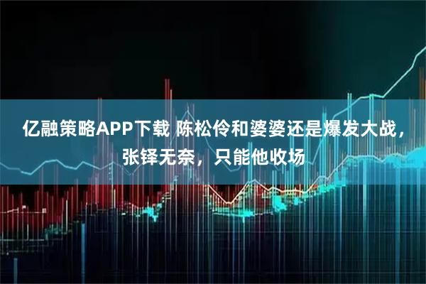 亿融策略APP下载 陈松伶和婆婆还是爆发大战，张铎无奈，只能他收场