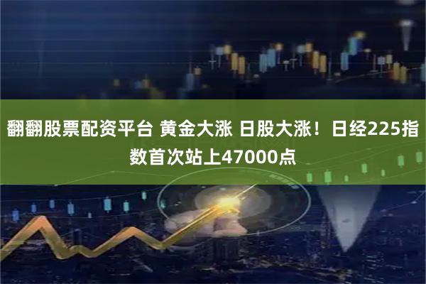 翻翻股票配资平台 黄金大涨 日股大涨！日经225指数首次站上47000点
