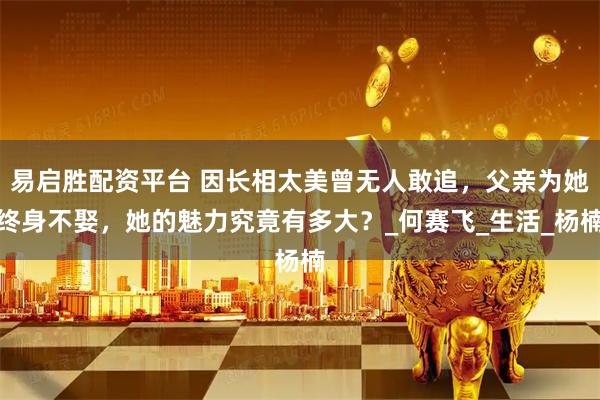 易启胜配资平台 因长相太美曾无人敢追，父亲为她终身不娶，她的魅力究竟有多大？_何赛飞_生活_杨楠