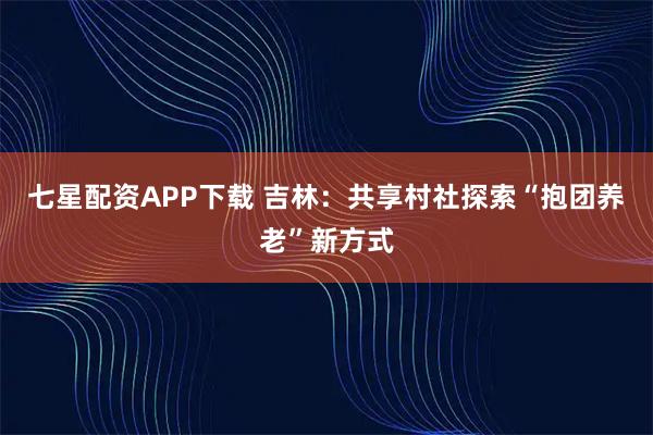 七星配资APP下载 吉林：共享村社探索“抱团养老”新方式