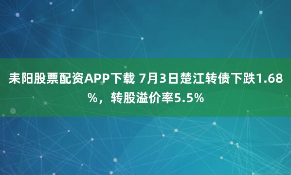 耒阳股票配资APP下载 7月3日楚江转债下跌1.68%，转股溢价率5.5%