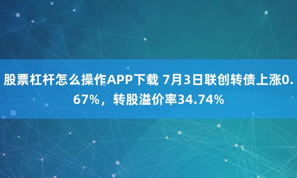 股票杠杆怎么操作APP下载 7月3日联创转债上涨0.67%，转股溢价率34.74%