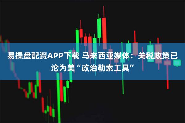 易操盘配资APP下载 马来西亚媒体：关税政策已沦为美“政治勒索工具”