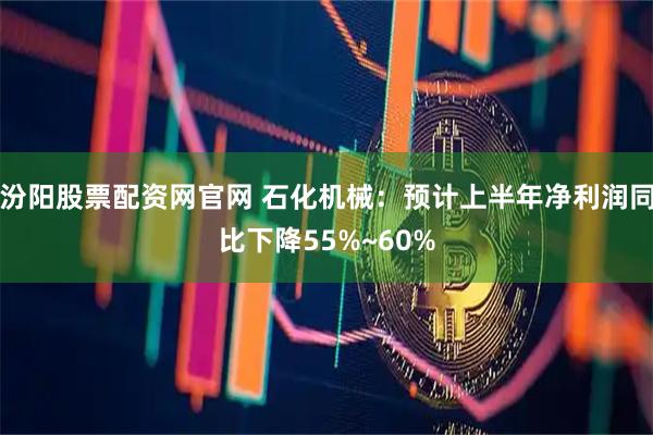 汾阳股票配资网官网 石化机械：预计上半年净利润同比下降55%~60%