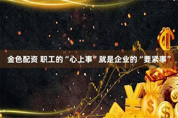 金色配资 职工的“心上事”就是企业的“要紧事”