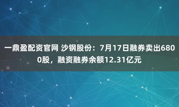 一鼎盈配资官网 沙钢股份：7月17日融券卖出6800股，融资融券余额12.31亿元