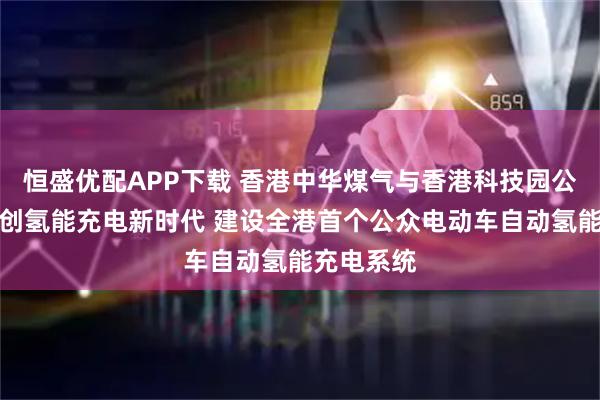 恒盛优配APP下载 香港中华煤气与香港科技园公司携手开创氢能充电新时代 建设全港首个公众电动车自动氢能充电系统