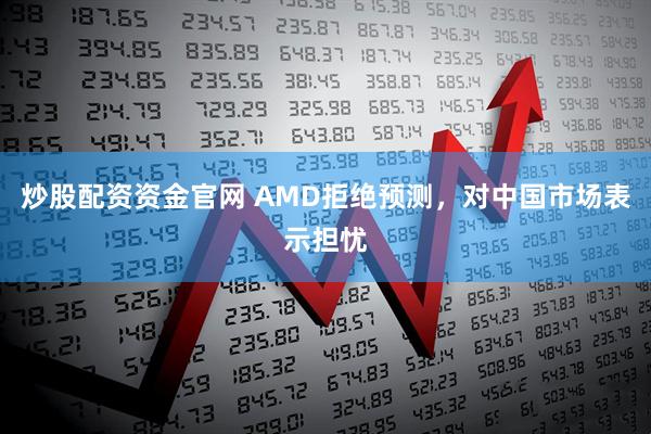 炒股配资资金官网 AMD拒绝预测，对中国市场表示担忧