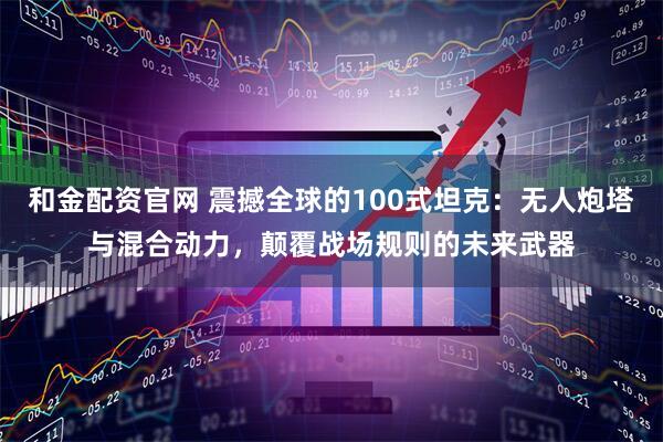 和金配资官网 震撼全球的100式坦克：无人炮塔与混合动力，颠覆战场规则的未来武器