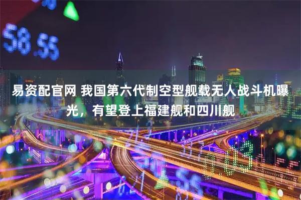 易资配官网 我国第六代制空型舰载无人战斗机曝光，有望登上福建舰和四川舰