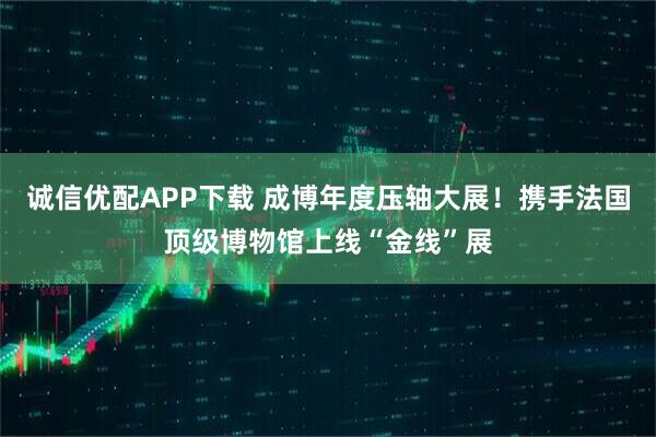 诚信优配APP下载 成博年度压轴大展！携手法国顶级博物馆上线“金线”展