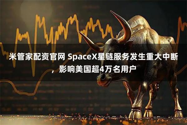米管家配资官网 SpaceX星链服务发生重大中断，影响美国超4万名用户