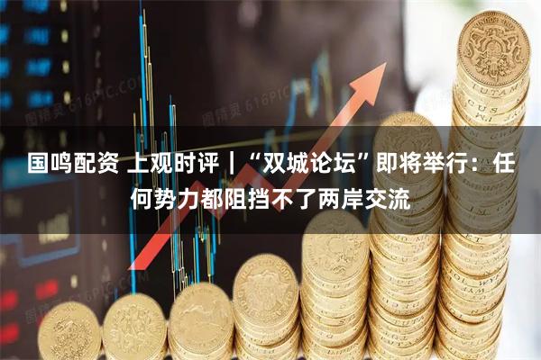 国鸣配资 上观时评｜“双城论坛”即将举行：任何势力都阻挡不了两岸交流
