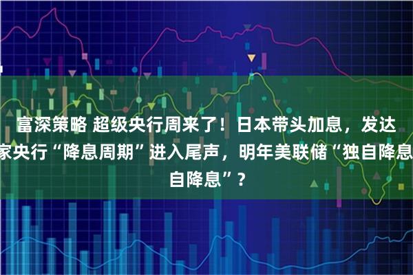 富深策略 超级央行周来了！日本带头加息，发达国家央行“降息周期”进入尾声，明年美联储“独自降息”？