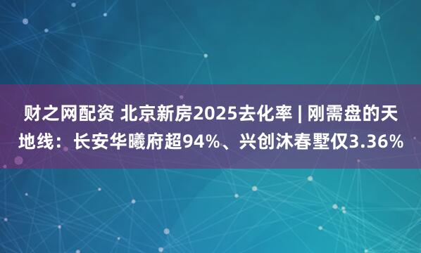 财之网配资 北京新房2025去化率 | 刚需盘的天地线：长安华曦府超94%、兴创沐春墅仅3.36%