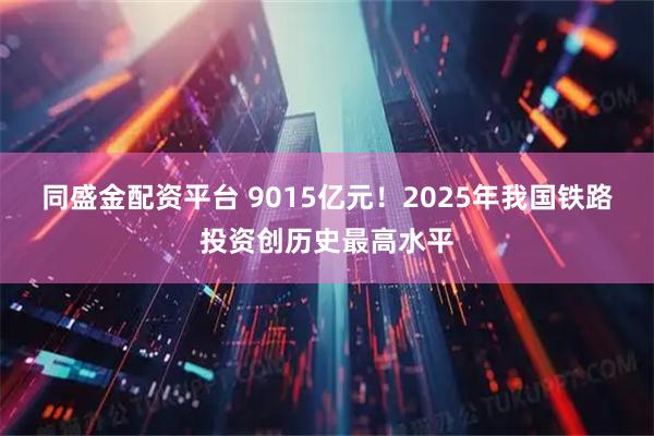 同盛金配资平台 9015亿元！2025年我国铁路投资创历史最高水平