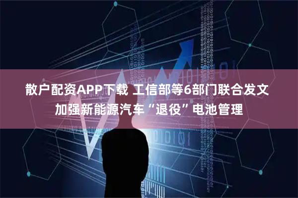 散户配资APP下载 工信部等6部门联合发文 加强新能源汽车“退役”电池管理