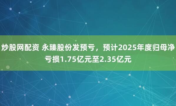 炒股网配资 永臻股份发预亏，预计2025年度归母净亏损1.75亿元至2.35亿元