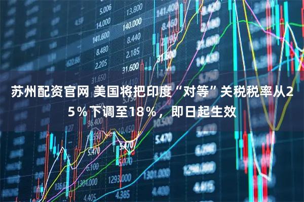 苏州配资官网 美国将把印度“对等”关税税率从25％下调至18％，即日起生效