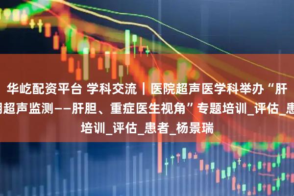 华屹配资平台 学科交流｜医院超声医学科举办“肝移植全周期超声监测——肝胆、重症医生视角”专题培训_评估_患者_杨景瑞
