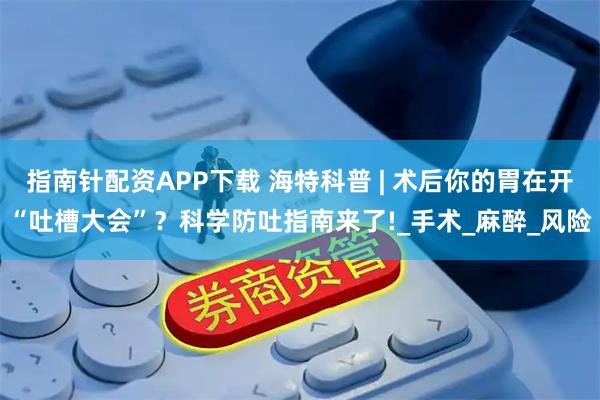 指南针配资APP下载 海特科普 | 术后你的胃在开“吐槽大会”？科学防吐指南来了!_手术_麻醉_风险