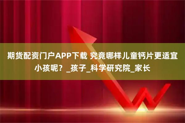 期货配资门户APP下载 究竟哪样儿童钙片更适宜小孩呢？_孩子_科学研究院_家长