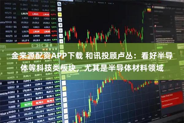 金来源配资APP下载 和讯投顾卢丛：看好半导体等科技类板块，尤其是半导体材料领域