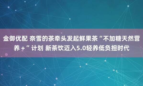 金御优配 奈雪的茶牵头发起鲜果茶“不加糖天然营养＋”计划 新茶饮迈入5.0轻养低负担时代