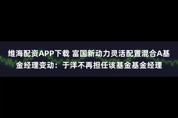 维海配资APP下载 富国新动力灵活配置混合A基金经理变动：于洋不再担任该基金基金经理