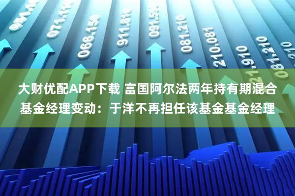 大财优配APP下载 富国阿尔法两年持有期混合基金经理变动：于洋不再担任该基金基金经理