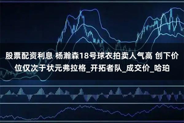 股票配资利息 杨瀚森18号球衣拍卖人气高 创下价位仅次于状元弗拉格_开拓者队_成交价_哈珀