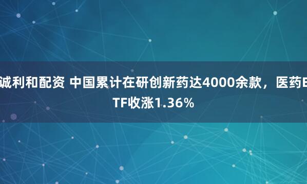 诚利和配资 中国累计在研创新药达4000余款，医药ETF收涨1.36%