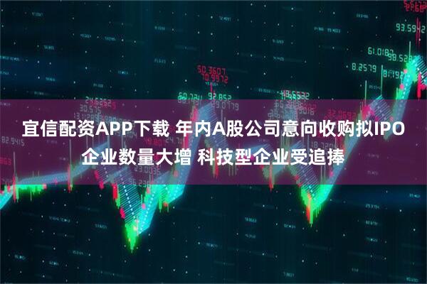 宜信配资APP下载 年内A股公司意向收购拟IPO企业数量大增 科技型企业受追捧