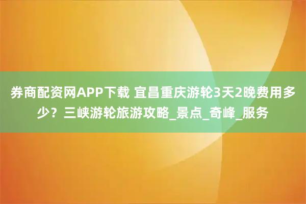 券商配资网APP下载 宜昌重庆游轮3天2晚费用多少？三峡游轮旅游攻略_景点_奇峰_服务