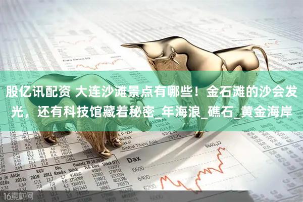 股亿讯配资 大连沙滩景点有哪些！金石滩的沙会发光，还有科技馆藏着秘密_年海浪_礁石_黄金海岸