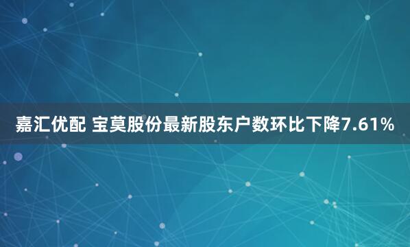 嘉汇优配 宝莫股份最新股东户数环比下降7.61%