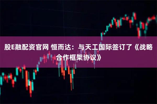 股E融配资官网 恒而达：与天工国际签订了《战略合作框架协议》
