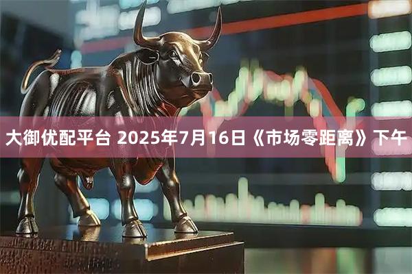 大御优配平台 2025年7月16日《市场零距离》下午