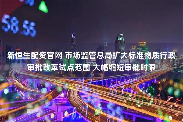 新恒生配资官网 市场监管总局扩大标准物质行政审批改革试点范围 大幅缩短审批时限