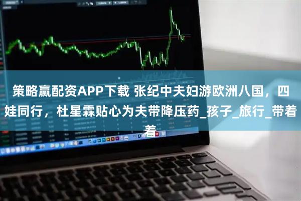 策略赢配资APP下载 张纪中夫妇游欧洲八国，四娃同行，杜星霖贴心为夫带降压药_孩子_旅行_带着
