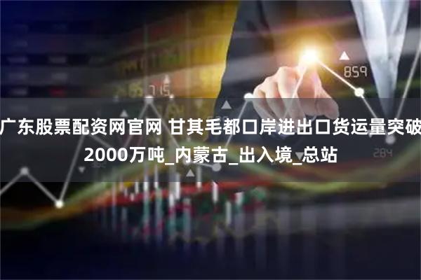 广东股票配资网官网 甘其毛都口岸进出口货运量突破2000万吨_内蒙古_出入境_总站