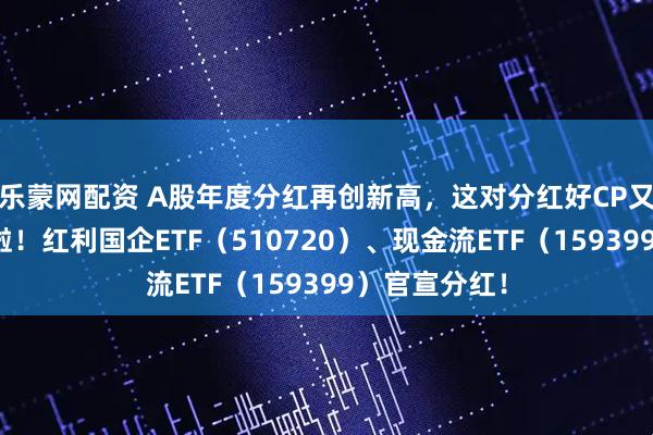 乐蒙网配资 A股年度分红再创新高，这对分红好CP又双叒叕分红啦！红利国企ETF（510720）、现金流ETF（159399）官宣分红！