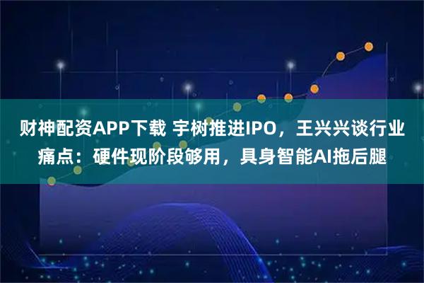 财神配资APP下载 宇树推进IPO，王兴兴谈行业痛点：硬件现阶段够用，具身智能AI拖后腿