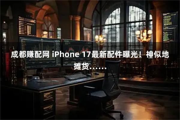 成都赚配网 iPhone 17最新配件曝光！神似地摊货……