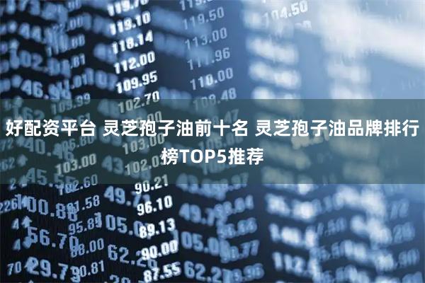 好配资平台 灵芝孢子油前十名 灵芝孢子油品牌排行榜TOP5推荐