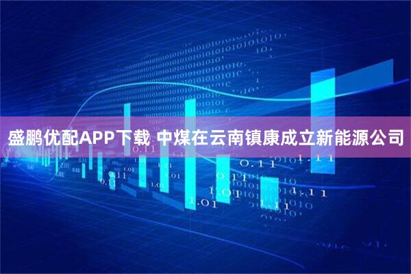 盛鹏优配APP下载 中煤在云南镇康成立新能源公司