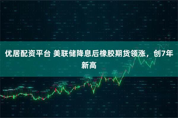 优居配资平台 美联储降息后橡胶期货领涨，创7年新高