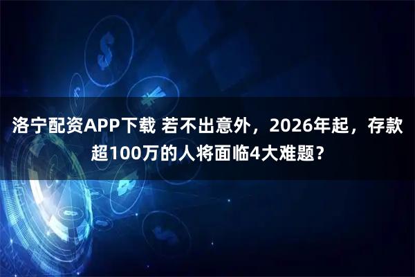 洛宁配资APP下载 若不出意外，2026年起，存款超100万的人将面临4大难题？