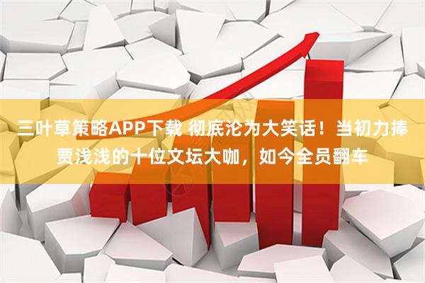 三叶草策略APP下载 彻底沦为大笑话！当初力捧贾浅浅的十位文坛大咖，如今全员翻车
